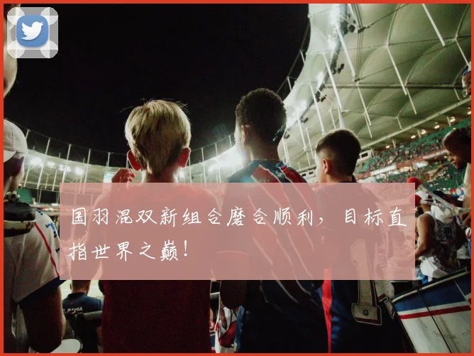 国羽混双新组合磨合顺利，目标直指世界之巅！