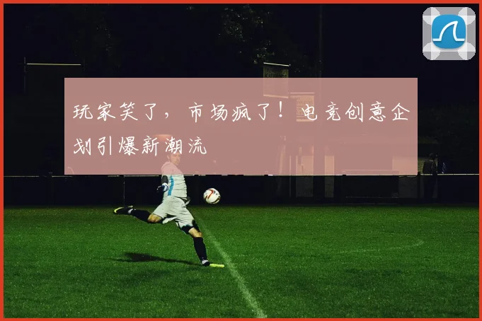 玩家笑了,市场疯了!电竞创意企划引爆新潮流