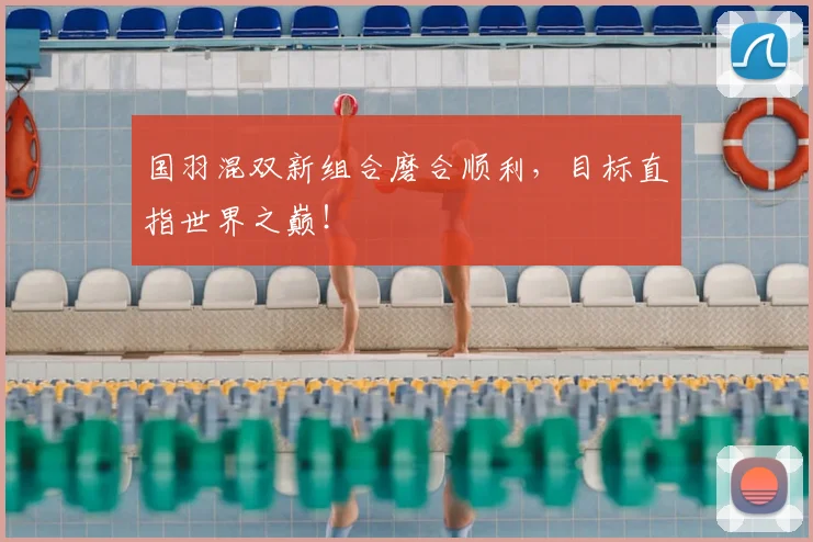 国羽混双新组合磨合顺利，目标直指世界之巅！