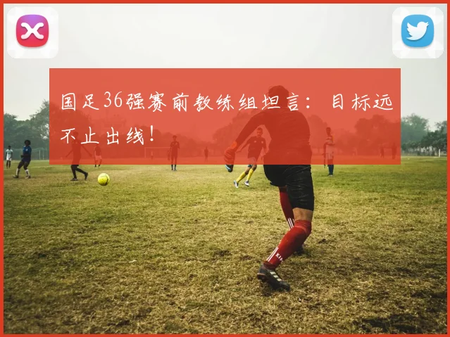 国足36强赛前教练组坦言：目标远不止出线！