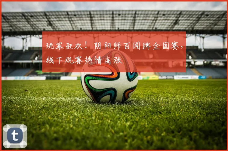 玩家狂欢!阴阳师百闻牌全国赛,线下观赛热情高涨