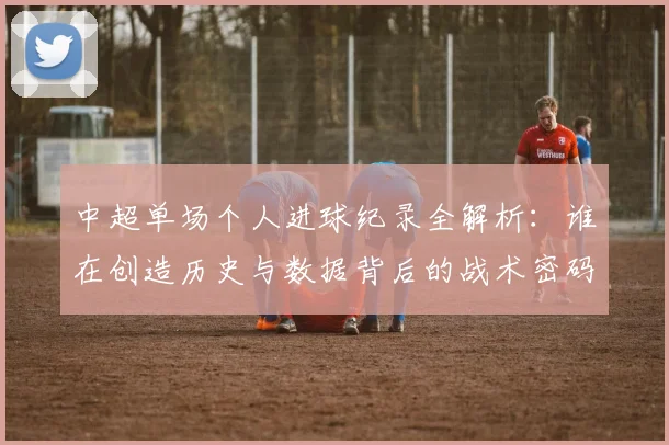 中超单场个人进球纪录全解析：谁在创造历史与数据背后的战术密码