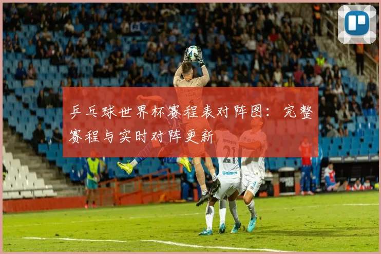 乒乓球世界杯赛程表对阵图：完整赛程与实时对阵更新