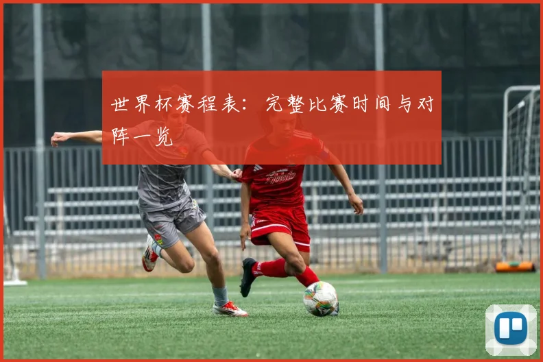 世界杯赛程表：完整比赛时间与对阵一览