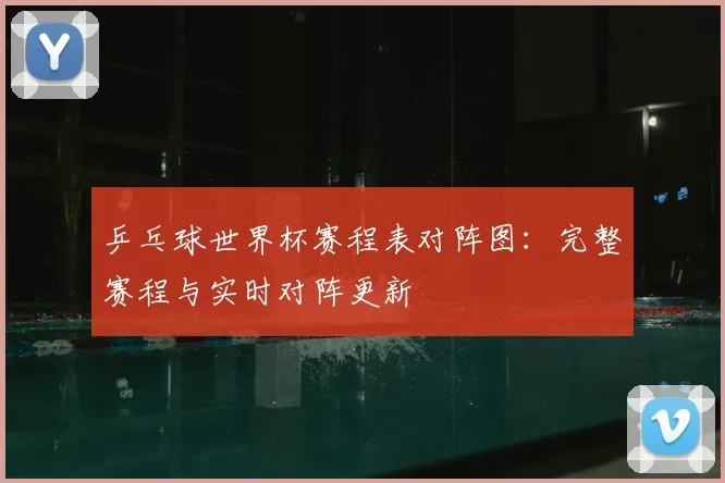 乒乓球世界杯赛程表对阵图：完整赛程与实时对阵更新
