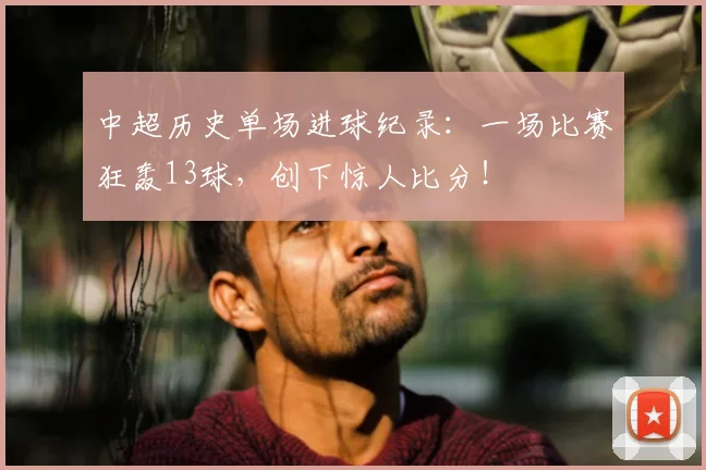 中超历史单场进球纪录：一场比赛狂轰13球，创下惊人比分！